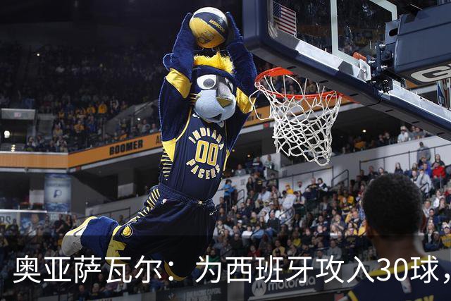 奥亚萨瓦尔：为西班牙攻入30球，团队精神是成功的秘密
